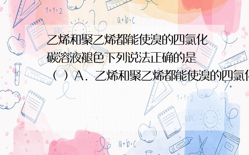 乙烯和聚乙烯都能使溴的四氯化碳溶液褪色下列说法正确的是 （ ）A．乙烯和聚乙烯都能使溴的四氯化的碳溶液褪色B．淀粉和纤维素都可作为工业上生产葡萄糖的原料C．用水可区分乙酸乙