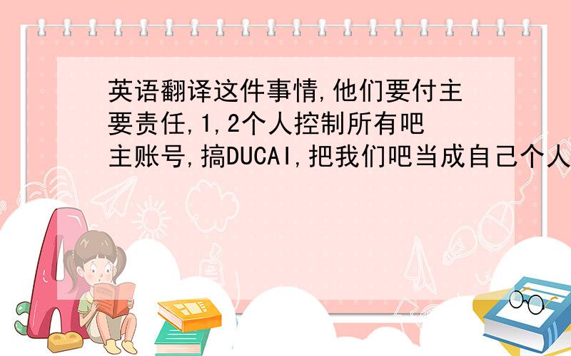 英语翻译这件事情,他们要付主要责任,1,2个人控制所有吧主账号,搞DUCAI,把我们吧当成自己个人贴吧了,事后一定要投票重新改选,几个吧主全部走人,不能给他们再这么DUCAI下去了