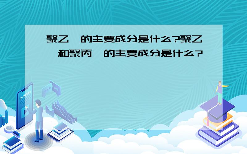 聚乙烯的主要成分是什么?聚乙烯和聚丙烯的主要成分是什么?