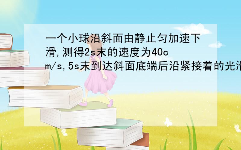 一个小球沿斜面由静止匀加速下滑,测得2s末的速度为40cm/s,5s末到达斜面底端后沿紧接着的光滑平面?一个小球沿斜面由静止匀加速下滑,测得2s末的速度为40cm/s,5s末到达斜面底端后沿紧接着的光