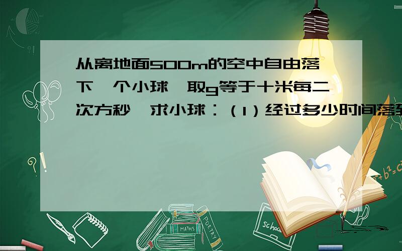 从离地面500m的空中自由落下一个小球,取g等于十米每二次方秒,求小球：（1）经过多少时间落到地面（2）自开始下落计时，在第一秒内的位移和最后一秒内的。