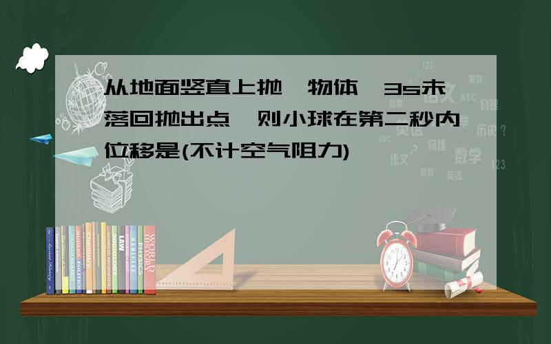 从地面竖直上抛一物体,3s未落回抛出点,则小球在第二秒内位移是(不计空气阻力)