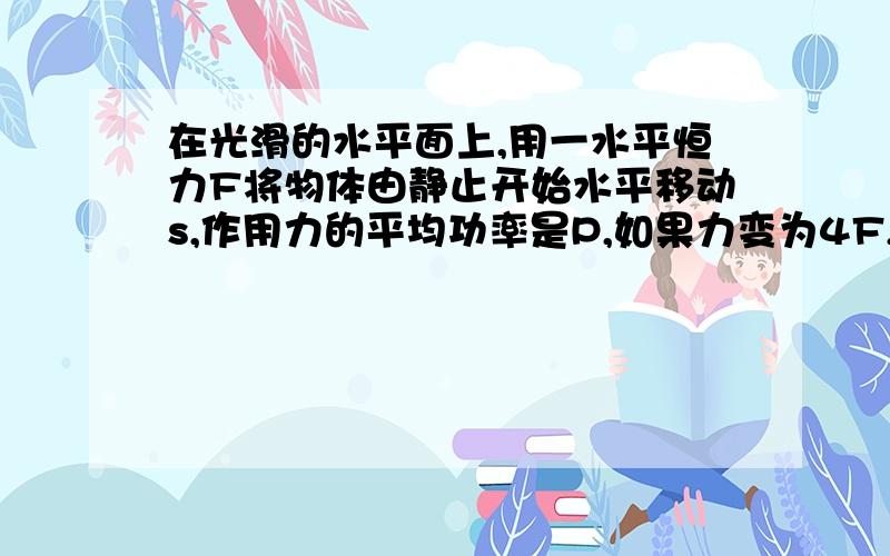 在光滑的水平面上,用一水平恒力F将物体由静止开始水平移动s,作用力的平均功率是P,如果力变为4F,则此力使同一物体同样移动s,在后一过程中,力做功的平均功率为?