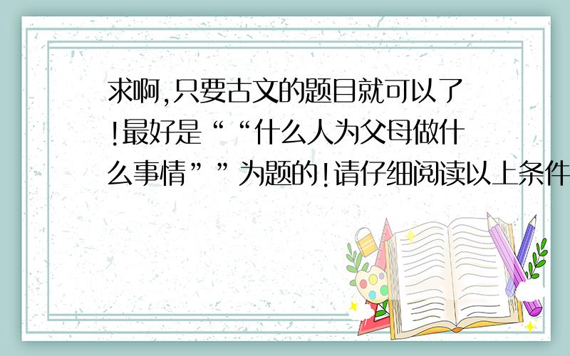 求啊,只要古文的题目就可以了!最好是““什么人为父母做什么事情””为题的!请仔细阅读以上条件!