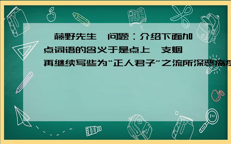 《藤野先生》问题：介绍下面加点词语的含义于是点上一支烟,再继续写些为“正人君子”之流所深恶痛疾的文字加点词：正人君子