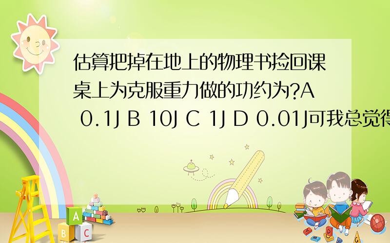 估算把掉在地上的物理书捡回课桌上为克服重力做的功约为?A 0.1J B 10J C 1J D 0.01J可我总觉得有点问题……………………大家帮帮忙!两个鸡蛋重1N，一本物理书和两个鸡蛋一样重？我掂了一下