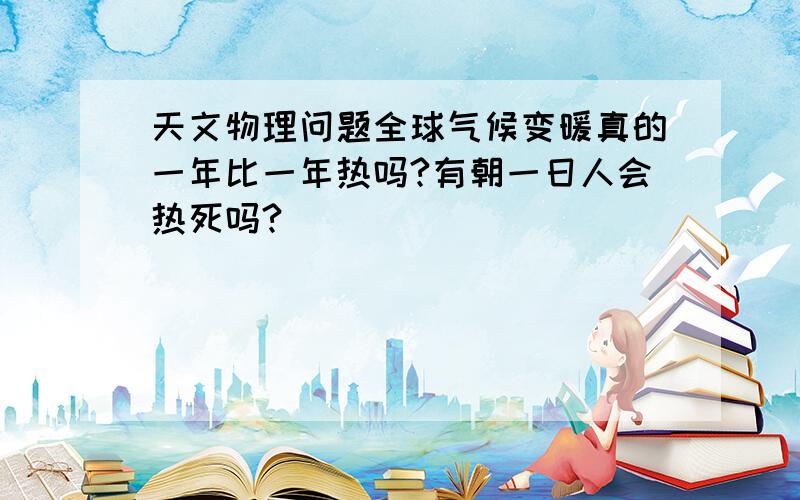 天文物理问题全球气候变暖真的一年比一年热吗?有朝一日人会热死吗?