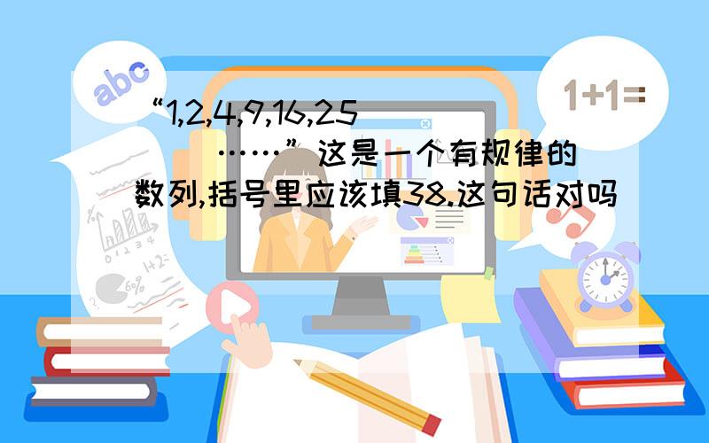 “1,2,4,9,16,25（ ）……”这是一个有规律的数列,括号里应该填38.这句话对吗