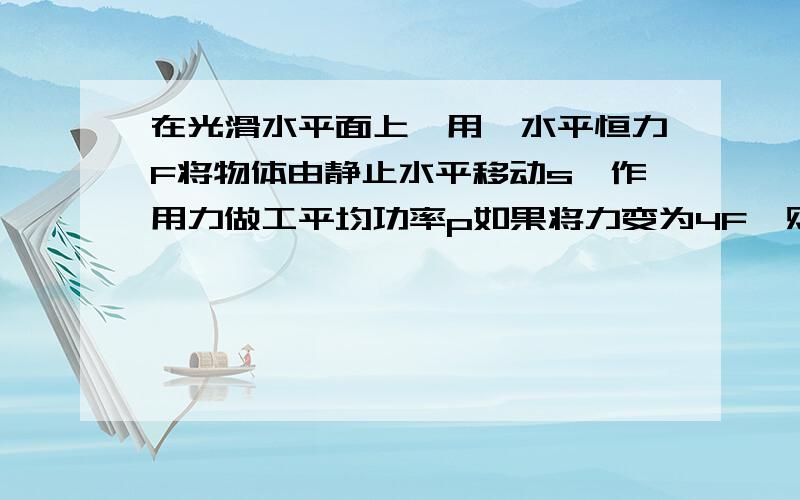 在光滑水平面上,用一水平恒力F将物体由静止水平移动s,作用力做工平均功率p如果将力变为4F,则此力使同物体移动s,在后一过程中,力做工的平均功率为?