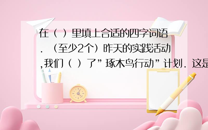 在（ ）里填上合适的四字词语．（至少2个）昨天的实践活动,我们（ ）了”琢木鸟行动”计划．这是什么新名词?你也许有些（ ）．告诉你吧,咱们的”琢木鸟行动”就是在大街上找错别字．