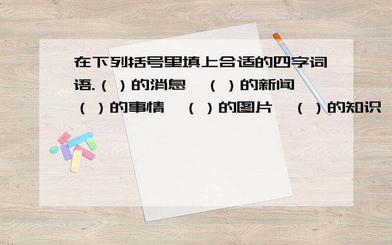 在下列括号里填上合适的四字词语.（）的消息,（）的新闻,（）的事情,（）的图片,（）的知识,（）的文章.一定要答对哦!I believe you~