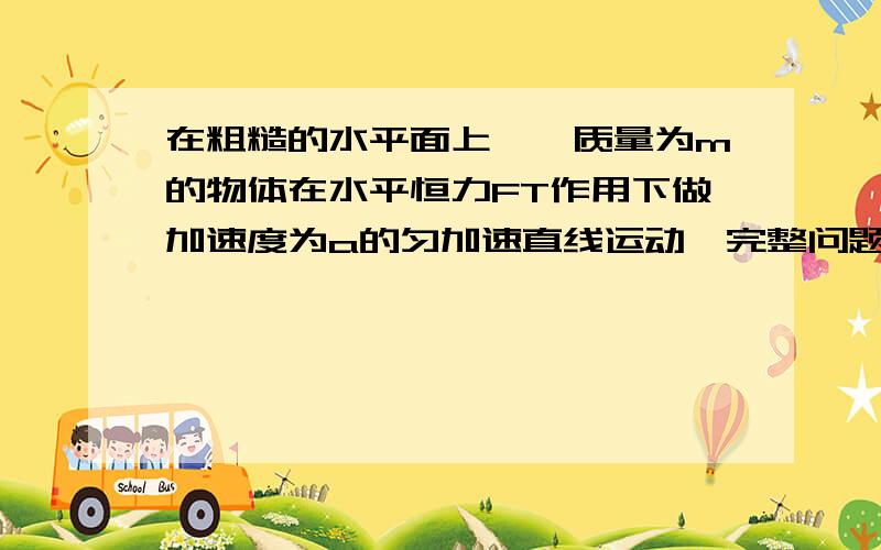 在粗糙的水平面上,一质量为m的物体在水平恒力FT作用下做加速度为a的匀加速直线运动,完整问题在图在粗糙的水平面上,一质量为m的物体在水平恒力FT作用下做加速度为a的匀加速直线运动,如