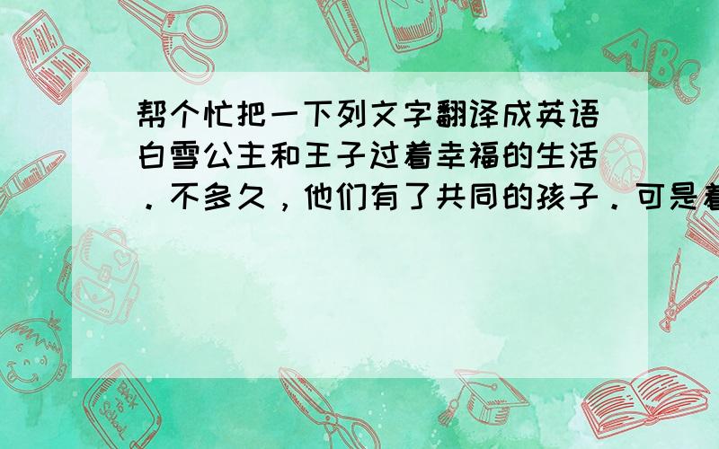 帮个忙把一下列文字翻译成英语白雪公主和王子过着幸福的生活。不多久，他们有了共同的孩子。可是着幸福没有维持多久他们的女儿被绑架了他们每天多出去找却杳无音信终于，在经历许