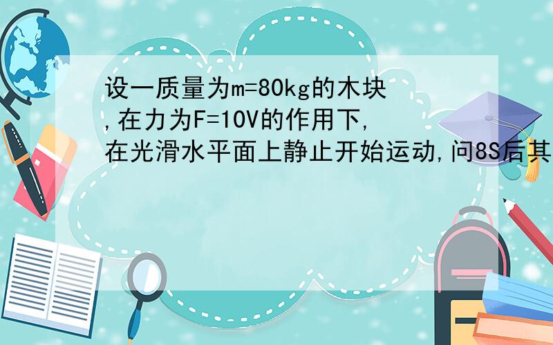 设一质量为m=80kg的木块,在力为F=10V的作用下,在光滑水平面上静止开始运动,问8S后其速度和位移是多少?在光滑水平面上静止开始给予微小扰动使之运动！