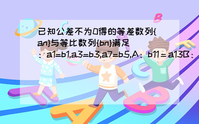 已知公差不为0得的等差数列{an}与等比数列{bn}满足：a1=b1,a3=b3,a7=b5,A：b11＝a13B：b11＝a31C：b11＝a63D：b63＝a11