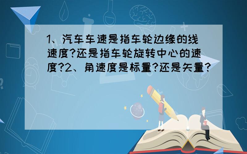 1、汽车车速是指车轮边缘的线速度?还是指车轮旋转中心的速度?2、角速度是标量?还是矢量?