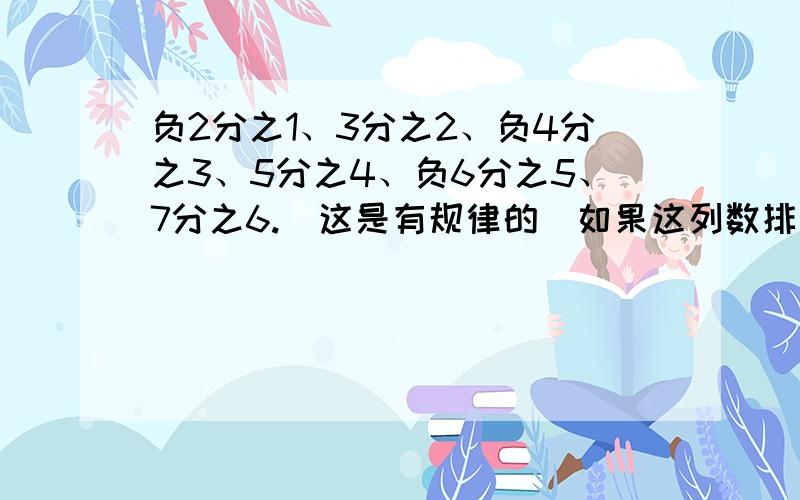 负2分之1、3分之2、负4分之3、5分之4、负6分之5、7分之6.（这是有规律的）如果这列数排列下去与那两个数越来越近?