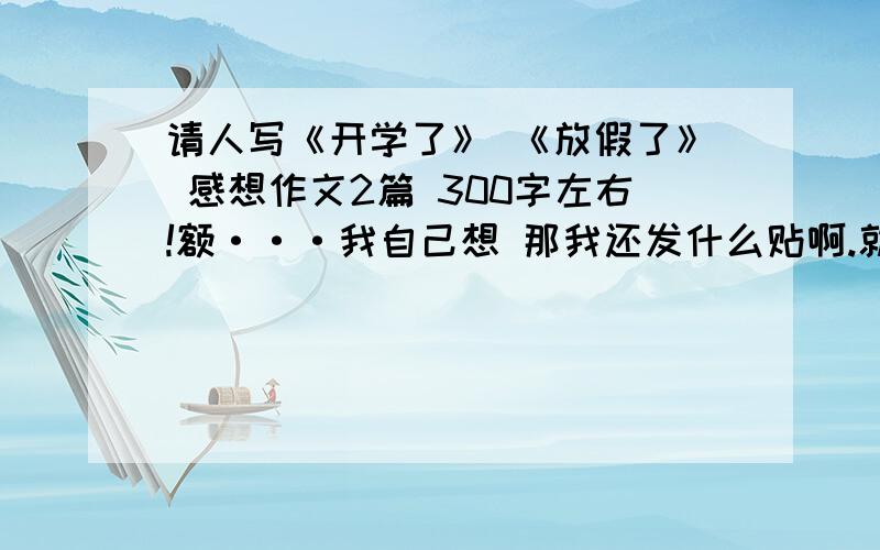 请人写《开学了》 《放假了》 感想作文2篇 300字左右!额···我自己想 那我还发什么贴啊.就是不想自己想大哥 - - 说了跟白说一样.