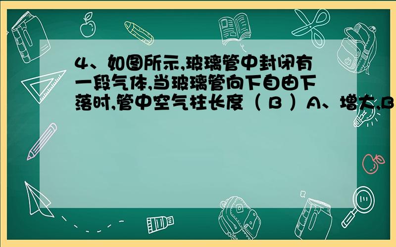 4、如图所示,玻璃管中封闭有一段气体,当玻璃管向下自由下落时,管中空气柱长度（ B ）A、增大,B、减少,C、不变,D、无法确定