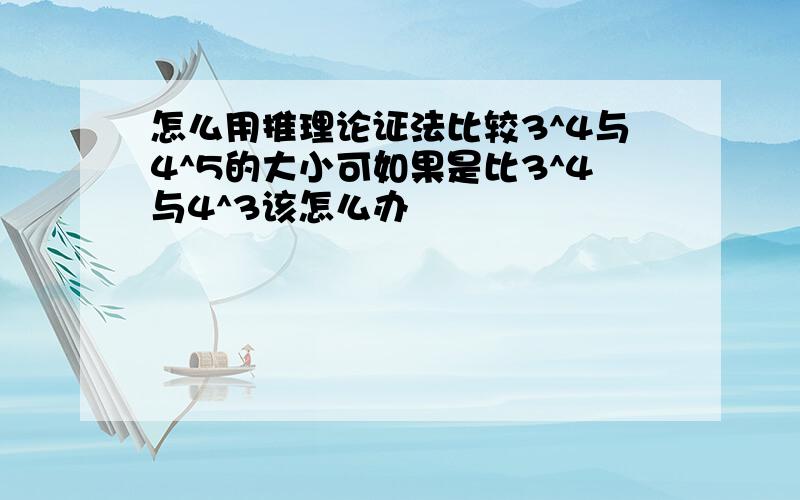 怎么用推理论证法比较3^4与4^5的大小可如果是比3^4与4^3该怎么办