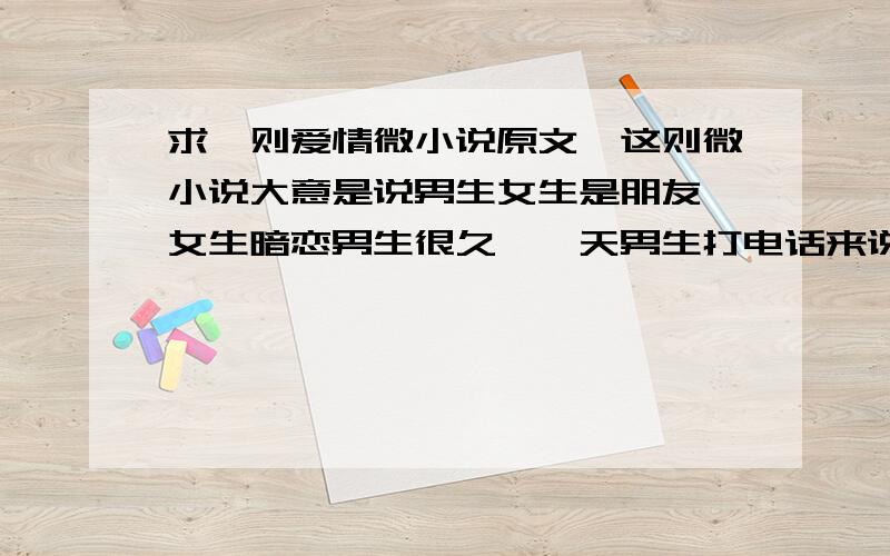 求一则爱情微小说原文,这则微小说大意是说男生女生是朋友,女生暗恋男生很久,一天男生打电话来说要跟他喜欢的女孩表白,女生很伤心,但还是鼓励他.男生到了喜欢女孩的家门口不敢敲门,女