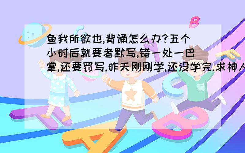 鱼我所欲也,背诵怎么办?五个小时后就要考默写,错一处一巴掌,还要罚写.昨天刚刚学,还没学完.求神人帮助支个招...谢拉!