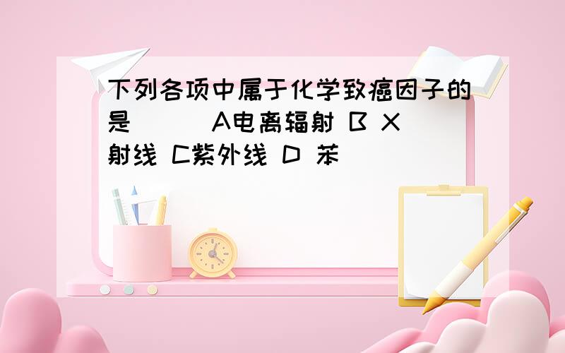 下列各项中属于化学致癌因子的是( ) A电离辐射 B X射线 C紫外线 D 苯