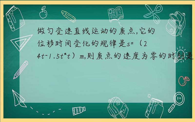 做匀变速直线运动的质点,它的位移时间变化的规律是s=（24t-1.5t*t）m,则质点的速度为零的时刻是