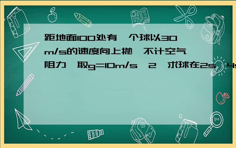 距地面100处有一个球以30m/s的速度向上抛,不计空气阻力,取g=10m/s^2,求球在2s,4s,8s 小球的距离和速度本人刚刚初中毕业 正处于初高中衔接 希望具体的答题过程和理由