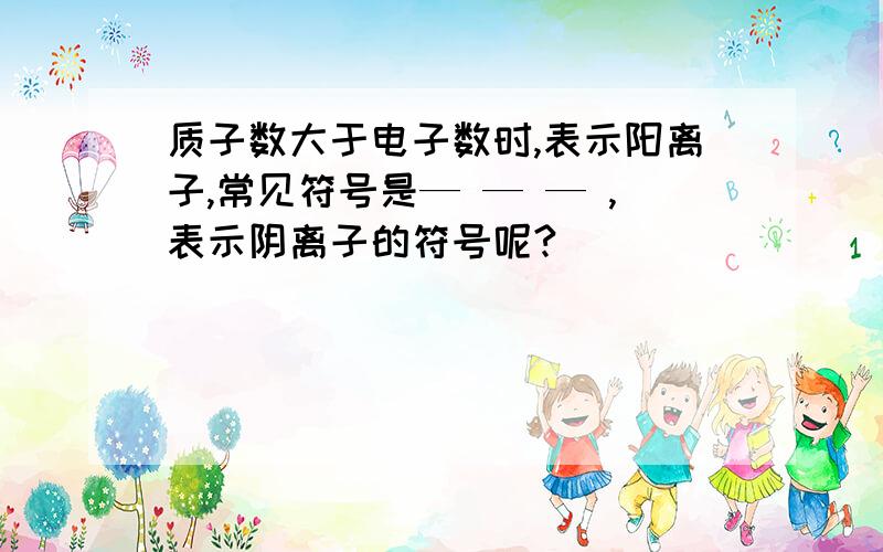 质子数大于电子数时,表示阳离子,常见符号是— — — ,表示阴离子的符号呢?