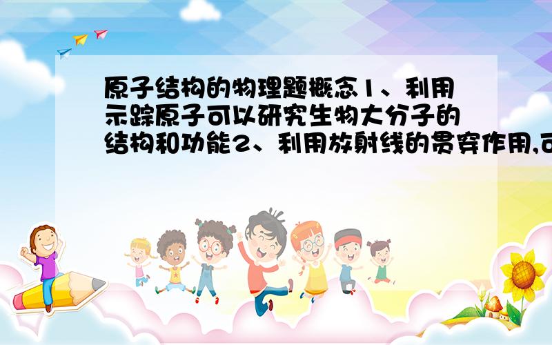 原子结构的物理题概念1、利用示踪原子可以研究生物大分子的结构和功能2、利用放射线的贯穿作用,可以制成射线测厚装置3、放射治疗利用了射线对病灶细胞的吸收作用4、利用r射线照射食