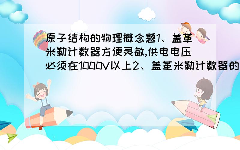 原子结构的物理概念题1、盖革米勒计数器方便灵敏,供电电压必须在1000V以上2、盖革米勒计数器的原理是使荧光物质产生荧光3、汤姆孙发现电子后提出了原子的核式结构模型4、原子的核式结