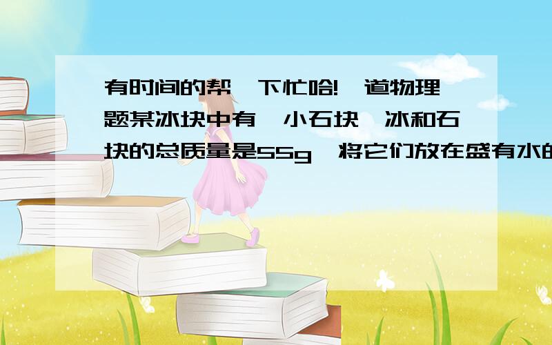 有时间的帮一下忙哈!一道物理题某冰块中有一小石块,冰和石块的总质量是55g,将它们放在盛有水的圆柱形容器中恰好悬浮在水中（如图甲所示）.当冰全部熔化后,容器里的水面下降了0.5cm（如