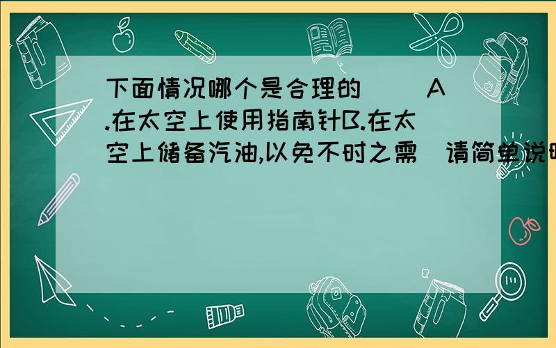 下面情况哪个是合理的（ )A.在太空上使用指南针B.在太空上储备汽油,以免不时之需（请简单说明理由.）