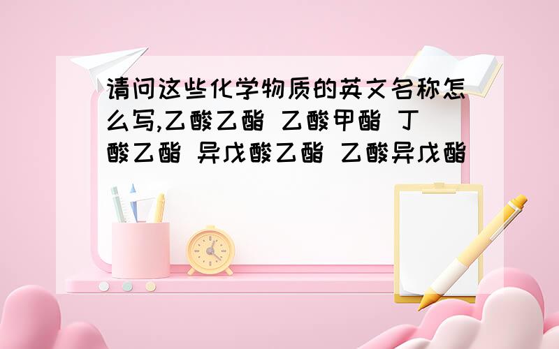 请问这些化学物质的英文名称怎么写,乙酸乙酯 乙酸甲酯 丁酸乙酯 异戊酸乙酯 乙酸异戊酯