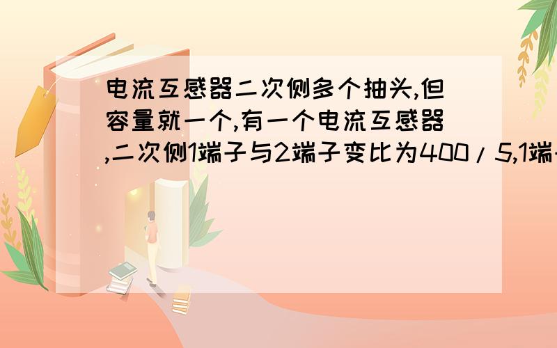 电流互感器二次侧多个抽头,但容量就一个,有一个电流互感器,二次侧1端子与2端子变比为400/5,1端子与3端子变比为600/5,1端子与4端子变比为800/5,但铭牌上标明容量为30VA,同样的电流互感器,铭牌