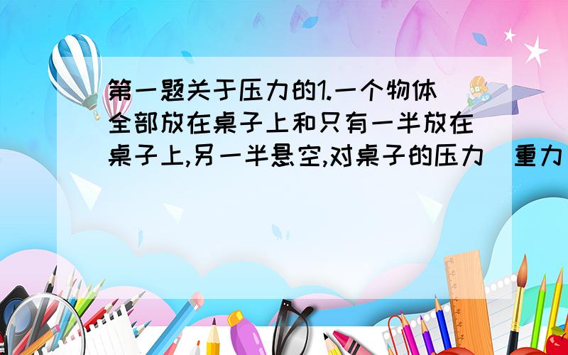 第一题关于压力的1.一个物体全部放在桌子上和只有一半放在桌子上,另一半悬空,对桌子的压力(重力）相同吗?为什么,如果另一半没有悬空呢?2.锯子的锯口总是东倒西歪,不在一个平面上,是因