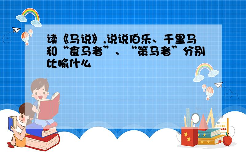 读《马说》,说说伯乐、千里马和“食马者”、“策马者”分别比喻什么