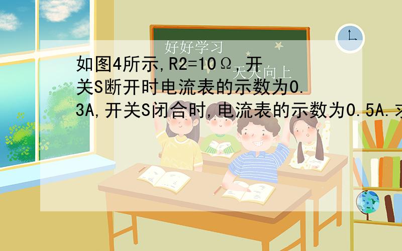 如图4所示,R2=10Ω,开关S断开时电流表的示数为0.3A,开关S闭合时,电流表的示数为0.5A.求：1：电源电压补充2：R1的阻值.