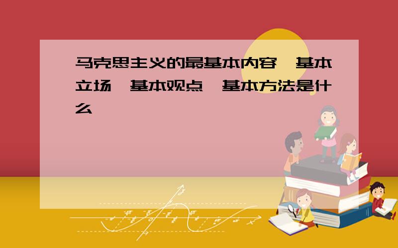 马克思主义的最基本内容、基本立场、基本观点、基本方法是什么