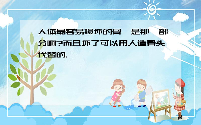 人体最容易损坏的骨骼是那一部分啊?而且坏了可以用人造骨头代替的.