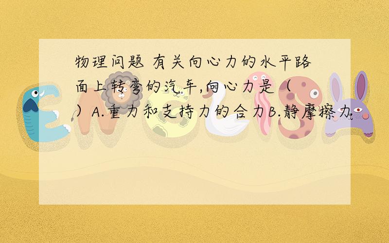 物理问题 有关向心力的水平路面上转弯的汽车,向心力是（ ）A.重力和支持力的合力B.静摩擦力        C.滑动摩檫力、D.重力,支持力,牵引力的合力   求答案以及详解