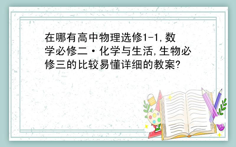 在哪有高中物理选修1-1,数学必修二·化学与生活,生物必修三的比较易懂详细的教案?