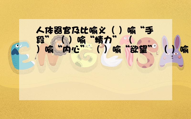 人体器官及比喻义（ ）喻“手段” （ ）喻“精力” （ ）喻“内心” （ ）喻“欲望” （ ）喻“内容”( )喻“线索条理” （ ）喻“身份光彩” （ ）喻“中坚力量”（ ）喻”要害部位“