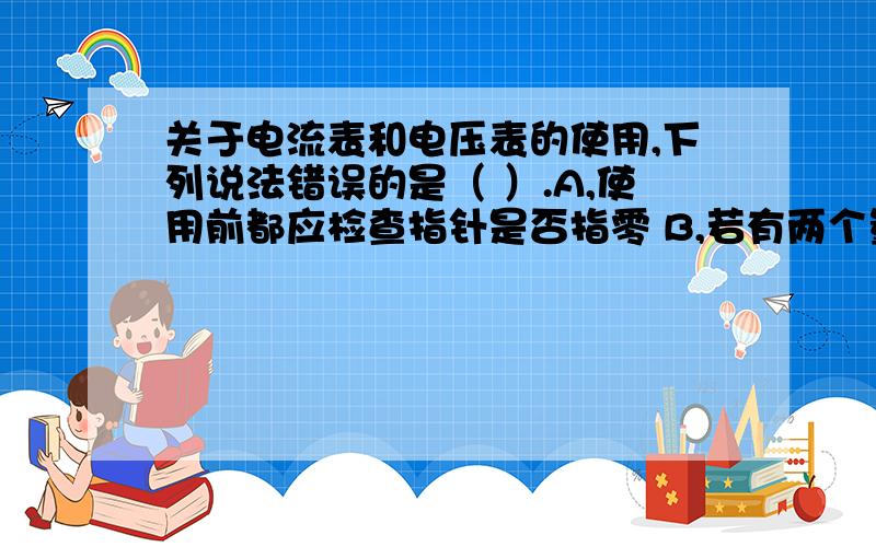 关于电流表和电压表的使用,下列说法错误的是（ ）.A,使用前都应检查指针是否指零 B,若有两个量程,一般先用大量程“试触”C,两表都不能将两接线柱直接接到电源的两极上 D,接入电路时,都