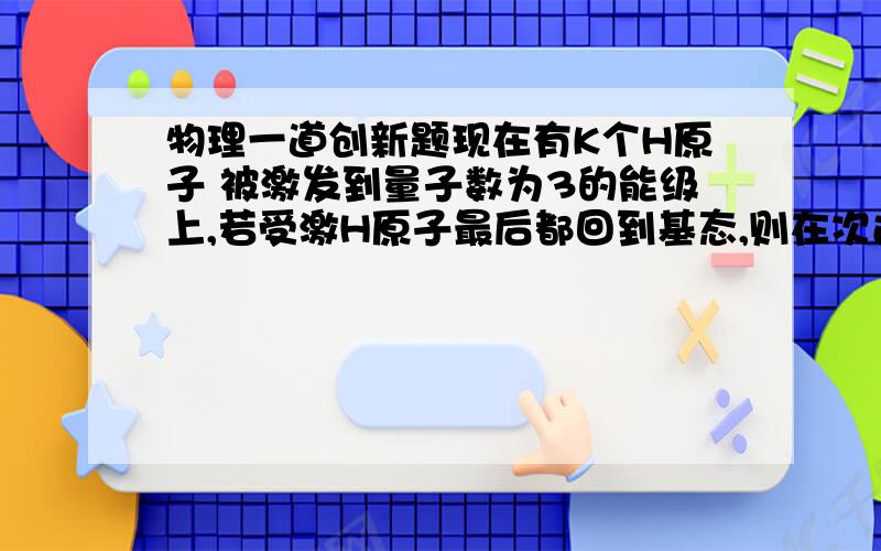 物理一道创新题现在有K个H原子 被激发到量子数为3的能级上,若受激H原子最后都回到基态,则在次过程中发出的光子总数是多少?假定处在量子数为N的激发态的H原子跃迁到各较低能级的原子数