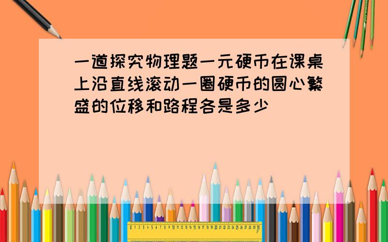 一道探究物理题一元硬币在课桌上沿直线滚动一圈硬币的圆心繁盛的位移和路程各是多少