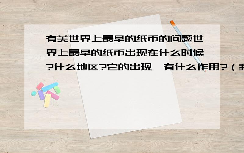 有关世界上最早的纸币的问题世界上最早的纸币出现在什么时候?什么地区?它的出现,有什么作用?（我只要这个题目的答案,可不要复制哦,最符合要求的,我可要追加分的呦~对不起，我打错字