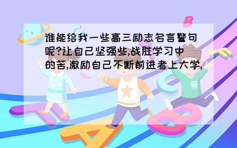 谁能给我一些高三励志名言警句呢?让自己坚强些,战胜学习中的苦,激励自己不断前进考上大学,