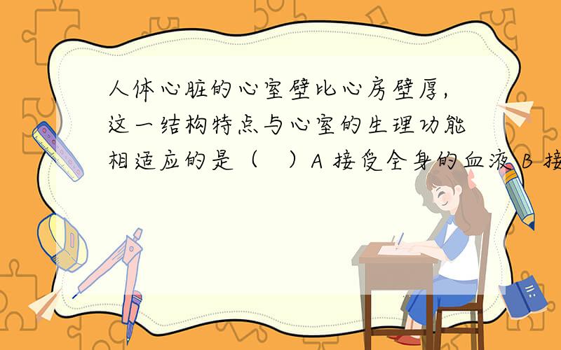 人体心脏的心室壁比心房壁厚,这一结构特点与心室的生理功能相适应的是（   ）A 接受全身的血液 B 接受肺部的血液 C 把血液压向心房 D 把血液压到全身各处